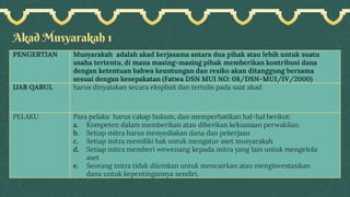 Akad Musyarakah 1
PENGERTIAN Musyarakah adalah akad kerjasama antara dua pihak atau lebih untuk suatu
usaha tertentu, di mana masing-masing pihak memberikan kontribusi dana
dengan ketentuan bahwa keuntungan dan resiko akan ditanggung bersama
sesuai dengan kesepakatan (Fatwa DSN MUI NO: 08/DSN-MUI/IV/2000)
IJAB QABUL harus dinyatakan secara eksplisit dan tertulis pada saat akad
PELAKU Para pelaku harus cakap hukum, dan memperhatikan hal-hal berikut:
a. Kompeten dalam memberikan atau diberikan kekuasaan perwakilan.
b. Setiap mitra harus menyediakan dana dan pekerjaan
c. Setiap mitra memiliki hak untuk mengatur aset musyarakah
d. Setiap mitra memberi wewenang kepada mitra yang lain untuk mengelola
aset
e. Seorang mitra tidak diizinkan untuk mencairkan atau menginvestasikan
dana untuk kepentingannya sendiri.
 