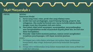 Akad Musyarakah 2
OBYEK MODAL
Ketentuan Modal:
1. harus uang tunai, emas, perak atau yang nilainya sama.
2. terdiri dari aset perdagangan, seperti barang-barang, properti, dan
sebagainya. Jika modal berbentuk aset, harus terlebih dahulu dinilai
dengan tunai dan disepakati oleh para mitra.
3. Para pihak tidak boleh meminjam, meminjamkan, menyumbangkan
atau menghadiahkan modal musyarakah kepada pihak lain, kecuali atas
dasar kesepakatan.
4. Pemodal tidak boleh meminta jaminan, namun untuk menghindari
terjadinya penyimpangan, LKS dapat meminta jaminan.
KERJA
1. Partisipasi para mitra dalam pekerjaan merupakan dasar pelaksanaan
musyarakah; akan tetapi, kesamaan porsi kerja bukanlah merupakan
syarat.
2. Setiap mitra melaksanakan kerja dalam musyarakah atas nama pribadi dan
wakil dari mitranya.
 