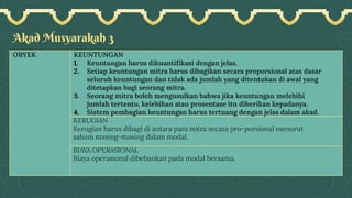 Akad Musyarakah 3
OBYEK KEUNTUNGAN
1. Keuntungan harus dikuantifikasi dengan jelas.
2. Setiap keuntungan mitra harus dibagikan secara proporsional atas dasar
seluruh keuntungan dan tidak ada jumlah yang ditentukan di awal yang
ditetapkan bagi seorang mitra.
3. Seorang mitra boleh mengusulkan bahwa jika keuntungan melebihi
jumlah tertentu, kelebihan atau prosentase itu diberikan kepadanya.
4. Sistem pembagian keuntungan harus tertuang dengan jelas dalam akad.
KERUGIAN
Kerugian harus dibagi di antara para mitra secara pro-porsional menurut
saham masing-masing dalam modal.
BIAYA OPERASIONAL
Biaya operasional dibebankan pada modal bersama.
 