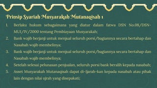 Prinsip Syariah Musyarakah Mutanaqisah 1
1. Berlaku hukum sebagaimana yang diatur dalam fatwa DSN No.08/DSN-
MUI/IV/2000 tentang Pembiayaan Musyarakah;
2. Bank wajib berjanji untuk menjual seluruh porsi/bagiannya secara bertahap dan
Nasabah wajib membelinya;
3. Bank wajib berjanji untuk menjual seluruh porsi/bagiannya secara bertahap dan
Nasabah wajib membelinya;
4. Setelah selesai pelunasan penjualan, seluruh porsi bank beralih kepada nasabah;
5. Asset Musyarakah Mutanaqisah dapat di-Ijarah-kan kepada nasabah atau pihak
lain dengan nilai ujrah yang disepakati;
 