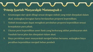 Prinsip Syariah Musyarakah Mutanaqisah 2
6. Keuntungan dari ujrah dibagi sesuai dengan nisbah yang telah disepakati dalam
akad, sedangkan kerugian harus berdasarkan proporsi kepemilikan;
7. Nisbah keuntungan dapat mengikuti perubahan proporsi kepemilikan sesuai
kesepakatan para pihak;
8. Ukuran porsi kepemilikan asset Bank yang berkurang akibat pembayaran oleh
Nasabah harus jelas dan disepakati dalam akad.
9. Biaya perolehan asset musyarakah menjadi beban bersama, sedangkan biaya
peralihan kepemilikan menjadi beban pembeli
 