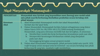 Akad Musyarakah Mutanaqisah 1
PENGERTIAN Musyarakah atau Syirkah yang kepemilikan asset (barang) atau modal salah
satu pihak (syarik) berkurang disebabkan pembelian secara bertahap oleh
pihak lainnya
Ketentuan
Akad
1. Akad Musyarakah Mutanaqisah terdiri dari akad Musyarakah/
Syirkah dan Bai’ (jual-beli).
2. Dalam Musyarakah Mutanaqisah berlaku hukum sebagaimana yang diatur
dalam Fatwa DSN No. 08/DSN-MUI/IV/2000 tentang Pembiayaan
Musyarakah, yang para mitranya memiliki hak dan kewajiban, di antaranya:
a. Memberikan modal dan kerja berdasarkan kesepakatan pada saat akad.
b. Memperoleh keuntungan berdasarkan nisbah yang disepakati
pada saat akad.
c. Menanggung kerugian sesuai proporsi modal.
3. Dalam akad Musyarakah Mutanaqisah, pihak pertama (salah satu syarik, LKS)
wajib berjanji untuk menjual seluruh hishshah- nya secara bertahap dan pihak
kedua (syarik yang lain, nasabah) wajib membelinya.
 