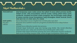 Akad Mudharabah 1
PENGERTIAN akad kerjasama suatu usaha antara dua pihak di mana pihak pertama (malik,
shahib al-mal, LKS) menyediakan seluruh modal, sedang pihak kedua (‘amil,
mudharib, nasabah) bertindak selaku pengelola, dan keuntungan usaha dibagi
di antara mereka sesuai kesepakatan yang dituangkan dalam kontrak (Fatwa
DSN MUI NO: 07/DSN-MUI/IV/2000)
IJAB QABUL harus dinyatakan secara eksplisit dan tertulis pada saat akad
PELAKU Penyedia dana (sahibul maal) dan pengelola (mudharib) harus cakap hukum.
OBYEK MODAL
1.Modal harus diketahui jumlah dan jenisnya.
2.Modal dapat berbentuk uang atau barang yang dinilai. Jika modal diberikan
dalam bentuk aset, maka aset tersebut harus dinilai pada waktu akad.
3.Modal tidak dapat berbentuk piutang dan harus dibayarkan kepada mudharib,
baik secara bertahap maupun tidak, sesuai dengan kesepakatan dalam akad.
 