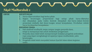 Akad Mudharabah 2
OBYEK KEUNTUNGAN
1. Harus diperuntukkan bagi kedua pihak
2. Bagian keuntungan proporsional bagi setiap pihak harus diketahui
dan dinyatakan pada waktu kontrak disepakati dan harus dalam bentuk
prosentasi (nisbah) dari keun-tungan sesuai kesepakatan. Perubahan nisbah
harus berdasarkan kesepakatan.
KEGIATAN USAHA
1. Hak eksklusif mudharib, tanpa campur tangan penyedia dana,
tetapi ia mempunyai hak untuk melakukan pengawasan.
2. Penyedia dana tidak boleh mempersempit tindakan pengelola sedemikian
rupa yang dapat menghalangi tercapainya tujuan mudharabah, yaitu
keuntungan.
3. Pengelola tidak boleh menyalahi hukum Syari’ah Islam dalam kegiatan
usaha
 