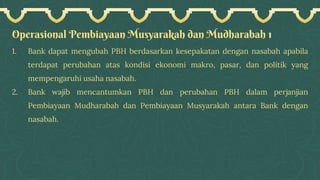 Operasional Pembiayaan Musyarakah dan Mudharabah 1
1. Bank dapat mengubah PBH berdasarkan kesepakatan dengan nasabah apabila
terdapat perubahan atas kondisi ekonomi makro, pasar, dan politik yang
mempengaruhi usaha nasabah.
2. Bank wajib mencantumkan PBH dan perubahan PBH dalam perjanjian
Pembiayaan Mudharabah dan Pembiayaan Musyarakah antara Bank dengan
nasabah.
 