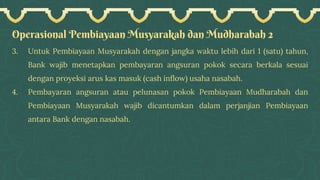 Operasional Pembiayaan Musyarakah dan Mudharabah 2
3. Untuk Pembiayaan Musyarakah dengan jangka waktu lebih dari 1 (satu) tahun,
Bank wajib menetapkan pembayaran angsuran pokok secara berkala sesuai
dengan proyeksi arus kas masuk (cash inflow) usaha nasabah.
4. Pembayaran angsuran atau pelunasan pokok Pembiayaan Mudharabah dan
Pembiayaan Musyarakah wajib dicantumkan dalam perjanjian Pembiayaan
antara Bank dengan nasabah.
 