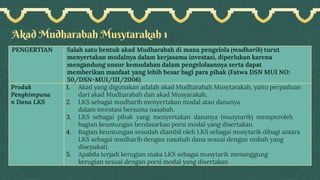 Akad Mudharabah Musytarakah 1
PENGERTIAN Salah satu bentuk akad Mudharabah di mana pengelola (mudharib) turut
menyertakan modalnya dalam kerjasama investasi, diperlukan karena
mengandung unsur kemudahan dalam pengelolaannya serta dapat
memberikan manfaat yang lebih besar bagi para pihak (Fatwa DSN MUI NO:
50/DSN-MUI/III/2006)
Produk
Penghimpuna
n Dana LKS
1. Akad yang digunakan adalah akad Mudharabah Musytarakah, yaitu perpaduan
dari akad Mudharabah dan akad Musyarakah.
2. LKS sebagai mudharib menyertakan modal atau dananya
dalam investasi bersama nasabah.
3. LKS sebagai pihak yang menyertakan dananya (musytarik) memperoleh
bagian keuntungan berdasarkan porsi modal yang disertakan.
4. Bagian keuntungan sesudah diambil oleh LKS sebagai musytarik dibagi antara
LKS sebagai mudharib dengan nasabah dana sesuai dengan nisbah yang
disepakati.
5. Apabila terjadi kerugian maka LKS sebagai musytarik menanggung
kerugian sesuai dengan porsi modal yang disertakan
 