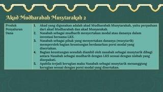 Akad Mudharabah Musytarakah 2
Produk
Penyaluran
Dana
1. Akad yang digunakan adalah akad Mudharabah Musytarakah, yaitu perpaduan
dari akad Mudharabah dan akad Musyarakah.
2. Nasabah sebagai mudharib menyertakan modal atau dananya dalam
investasi bersama LKS.
3. Nasabah sebagai pihak yang menyertakan dananya (musytarik)
memperoleh bagian keuntungan berdasarkan porsi modal yang
disertakan.
4. Bagian keuntungan sesudah diambil oleh nasabah sebagai musytarik dibagi
antara Nasabah sebagai mudharib dengan LKS sesuai dengan nisbah yang
disepakati.
5. Apabila terjadi kerugian maka Nasabah sebagai musytarik menanggung
kerugian sesuai dengan porsi modal yang disertakan.
 