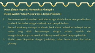 Dasar Hukum Deposito Mudharabah Mutlaqah 1
(Aspek Syariah: Fatwa No.03/4/2000, tentang Deposito)
1. Dalam transaksi ini nasabah bertindak sebagai shahibul maal atau pemilik dana,
dan bank bertindak sebagai mudharib atau pengelola dana.
2. Dalam kapasitasnya sebagai mudharib, bank dapat melakukan berbagai macam
usaha yang tidak bertentangan dengan prinsip syari’ah dan
mengembangkannya, termasuk di dalamnya mudharabah dengan pihak lain.
3. Modal harus dinyatakan dengan jumlahnya, dalam bentuk tunai dan bukan
piutang.
 