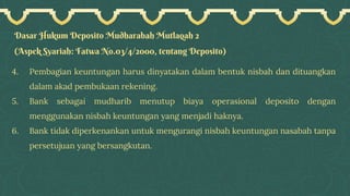 Dasar Hukum Deposito Mudharabah Mutlaqah 2
(Aspek Syariah: Fatwa No.03/4/2000, tentang Deposito)
4. Pembagian keuntungan harus dinyatakan dalam bentuk nisbah dan dituangkan
dalam akad pembukaan rekening.
5. Bank sebagai mudharib menutup biaya operasional deposito dengan
menggunakan nisbah keuntungan yang menjadi haknya.
6. Bank tidak diperkenankan untuk mengurangi nisbah keuntungan nasabah tanpa
persetujuan yang bersangkutan.
 