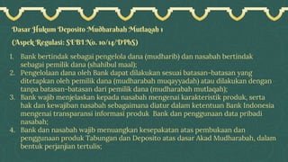 Dasar Hukum Deposito Mudharabah Mutlaqah 1
(Aspek Regulasi: SEBI No. 10/14/DPbS)
1. Bank bertindak sebagai pengelola dana (mudharib) dan nasabah bertindak
sebagai pemilik dana (shahibul maal);
2. Pengelolaan dana oleh Bank dapat dilakukan sesuai batasan-batasan yang
ditetapkan oleh pemilik dana (mudharabah muqayyadah) atau dilakukan dengan
tanpa batasan-batasan dari pemilik dana (mudharabah mutlaqah);
3. Bank wajib menjelaskan kepada nasabah mengenai karakteristik produk, serta
hak dan kewajiban nasabah sebagaimana diatur dalam ketentuan Bank Indonesia
mengenai transparansi informasi produk Bank dan penggunaan data pribadi
nasabah;
4. Bank dan nasabah wajib menuangkan kesepakatan atas pembukaan dan
penggunaan produk Tabungan dan Deposito atas dasar Akad Mudharabah, dalam
bentuk perjanjian tertulis;
 