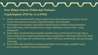 Dasar Hukum Deposito Mudharabah Mutlaqah 1
(Aspek Regulasi: SEBI No. 10/14/DPbS)
5. Dalam Akad Mudharabah Muqayyadah harus dinyatakan secara jelas syarat-
syarat dan batasan tertentu yang ditentukan oleh nasabah;
6. Pembagian keuntungan dinyatakan dalam bentuk nisbah yang disepakati;
7. Penarikan dana oleh nasabah hanya dapat dilakukan sesuai waktu yang
disepakati;
8. Bank dapat membebankan kepada nasabah biaya administrasi berupa biaya-
biaya yang terkait langsung dengan biaya pengelolaan rekening antara lain biaya
meterai, cetak laporan transaksi dan saldo rekening, pembukaan dan penutupan
rekening;
9. Bank tidak diperbolehkan mengurangi bagian keuntungan nasabah tanpa
persetujuan nasabah yang bersangkutan
 