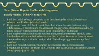 Dasar Hukum Deposito Mudharabah Muqayyadah 1
(Aspek Regulasi: SEBI No. 10/14/DPbS)
1. Bank bertindak sebagai pengelola dana (mudharib) dan nasabah bertindak
sebagai pemilik dana (shahibul maal);
2. Pengelolaan dana oleh Bank dapat dilakukan sesuai batasan-batasan yang
ditetapkan oleh pemilik dana (mudharabah muqayyadah) atau dilakukan dengan
tanpa batasan-batasan dari pemilik dana (mudharabah mutlaqah);
3. Bank wajib menjelaskan kepada nasabah mengenai karakteristik produk, serta
hak dan kewajiban nasabah sebagaimana diatur dalam ketentuan Bank Indonesia
mengenai transparansi informasi produk Bank dan penggunaan data pribadi
nasabah;
4. Bank dan nasabah wajib menuangkan kesepakatan atas pembukaan dan
penggunaan produk Tabungan dan Deposito atas dasar Akad Mudharabah, dalam
bentuk perjanjian tertulis;
 