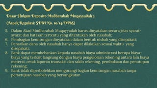 Dasar Hukum Deposito Mudharabah Muqayyadah 2
(Aspek Regulasi: SEBI No. 10/14/DPbS)
5. Dalam Akad Mudharabah Muqayyadah harus dinyatakan secara jelas syarat-
syarat dan batasan tertentu yang ditentukan oleh nasabah;
6. Pembagian keuntungan dinyatakan dalam bentuk nisbah yang disepakati;
7. Penarikan dana oleh nasabah hanya dapat dilakukan sesuai waktu yang
disepakati;
8. Bank dapat membebankan kepada nasabah biaya administrasi berupa biaya-
biaya yang terkait langsung dengan biaya pengelolaan rekening antara lain biaya
meterai, cetak laporan transaksi dan saldo rekening, pembukaan dan penutupan
rekening;
9. Bank tidak diperbolehkan mengurangi bagian keuntungan nasabah tanpa
persetujuan nasabah yang bersangkutan
 
