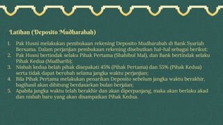 Latihan (Deposito Mudharabah)
1. Pak Husni melakukan pembukaan rekening Deposito Mudharabah di Bank Syariah
Bersama. Dalam perjanjian pembukaan rekening disebutkan hal-hal sebagai berikut:
2. Pak Husni bertindak selaku Pihak Pertama (Shahibul Mal), dan Bank bertindak selaku
Pihak Kedua (Mudharib);
3. Nisbah kedua belah pihak disepakati 45% (Pihak Pertama) dan 55% (Pihak Kedua)
serta tidak dapat berubah selama jangka waktu perjanjian;
4. Bila Pihak Pertama melakukan penarikan Deposito sebelum jangka waktu berakhir,
bagihasil akan dihitung berdasarkan bulan berjalan;
5. Apabila jangka waktu telah berakhir dan akan diperpanjang, maka akan berlaku akad
dan nisbah baru yang akan disampaikan Pihak Kedua.
 