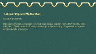 Latihan (Deposito Mudharabah)
REVIEW SYARIAH:
Dari aspek syariah, perjanjian tersebut tidak sesuai dengan Fatwa DSN No.03/DSN-
MUI/IV/2000 karena tidak menyebutkan jumlah dana yang didepositokan beserta
dengan jangka waktunya.
 