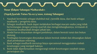 Dasar Hukum Tabungan Mudharabah 1
(Aspek Syariah: Fatwa No.02/4/2000, tentang Tabungan)
1. Nasabah bertindak sebagai shahibul mal /pemilik dana, dan bank sebagai
mudharib / pengelola dana.
2. Sebagai mudharib, bank dapat melakukan berbagai macam usaha yang tidak
bertentangan dengan prinsip syari’ah dan mengembangkannya, termasuk di
dalamnya mudharabah dengan pihak lain.
3. Modal harus dinyatakan dengan jumlahnya, dalam bentuk tunai dan bukan
piutang.
4. Pembagian keuntungan dinyatakan dalam bentuk nisbah dan dituangkan dalam
akad pembukaan rekening.
5. Bank sebagai mudharib menutup biaya operasional menggunakan nisbah
keuntungan yang menjadi haknya.
6. Bank tidak diperkenankan mengurangi nisbah keuntungan nasabah tanpa
persetujuan ybs.
 