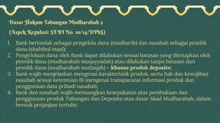 Dasar Hukum Tabungan Mudharabah 2
(Aspek Regulasi: SEBI No. 10/14/DPbS)
1. Bank bertindak sebagai pengelola dana (mudharib) dan nasabah sebagai pemilik
dana (shahibul maal);
2. Pengelolaan dana oleh Bank dapat dilakukan sesuai batasan yang ditetapkan oleh
pemilik dana (mudharabah muqayyadah) atau dilakukan tanpa batasan dari
pemilik dana (mudharabah mutlaqah) – khusus produk deposito;
3. Bank wajib menjelaskan mengenai karakteristik produk, serta hak dan kewajiban
nasabah sesuai ketentuan BI mengenai transparansi informasi produk dan
penggunaan data pribadi nasabah;
4. Bank dan nasabah wajib menuangkan kesepakatan atas pembukaan dan
penggunaan produk Tabungan dan Deposito atas dasar Akad Mudharabah, dalam
bentuk perjanjian tertulis;
 