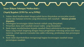 Dasar Hukum Tabungan Mudharabah 2
(Aspek Regulasi: SEBI No. 10/14/DPbS)
5. Dalam Akad Mudharabah Muqayyadah harus dinyatakan secara jelas syarat-
syarat dan batasan tertentu yang ditentukan oleh nasabah – khusus produk
deposito;
6. Pembagian keuntungan dalam bentuk nisbah yang disepakati;
7. Penarikan dana oleh nasabah sesuai waktu yang disepakati;
8. Bank dapat membebankan kepada nasabah biaya administrasi berupa biaya-
biaya yang terkait langsung dengan biaya pengelolaan rekening antara lain biaya
meterai, cetak laporan transaksi dan saldo rekening, pembukaan dan penutupan
rekening;
9. Bank tidak diperbolehkan mengurangi bagian keuntungan nasabah tanpa
persetujuan nasabah.
 