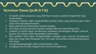Ketentuan Umum Qardh di LKS
1. Al-Qardh adalah pinjaman yang diberikan kepada nasabah (muqtaridh) yang
memerlukan.
2. Nasabah al-Qardh wajib mengembalikan jumlah pokok yang diterima pada waktu
yang telah disepakati bersama.
3. Biaya administrasi dibebankan kepada nasabah.
4. LKS dapat meminta jaminan kepada nasabah bilamana dipandang perlu.
5. Nasabah al-Qardh dapat memberikan tambahan (sumbangan) dengan sukarela
kepada LKS selama tidak diperjanjikan dalam akad.
6. Jika nasabah tidak dapat mengembalikan sebagian atau seluruh kewajibannya
pada saat yang telah disepakati dan LKS telah memastikan ketidakmampuannya,
LKS dapat:
7. memperpanjang jangka waktu pengembalian, atau
8. menghapus (write off) sebagian atau seluruh kewajibannya.
 