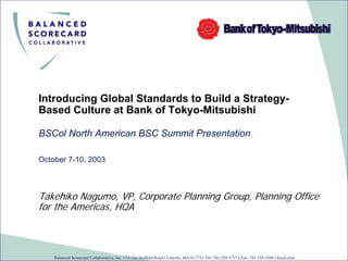 Introducing Global Standards to Build a Strategy-
Based Culture at Bank of Tokyo-Mitsubishi

BSCol North American BSC Summit Presentation

October 7-10, 2003



Takehiko Nagumo, VP, Corporate Planning Group, Planning Office
for the Americas, HQA



    Balanced Scorecard Collaborative, Inc. • 55 Old Bedford Road • Lincoln, MA 01773 • Tel: 781.259.3737 • Fax: 781.259.3389 • bscol.com
 
