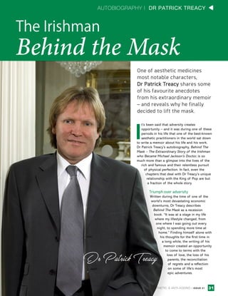 AUTOBIOGRAPHY | DR PATRICK TREACY
One of aesthetic medicines
most notable characters,
Dr Patrick Treacy shares some
of his favourite anecdotes
from his extraordinary memoir
– and reveals why he finally
decided to lift the mask.
The Irishman
Behind the Mask
I
t’s been said that adversity creates
opportunity – and it was during one of these
periods in his life that one of the best-known
aesthetic practitioners in the world sat down
to write a memoir about his life and his work.
Dr Patrick Treacy’s autobiography, Behind The
Mask – The Extraordinary Story of the Irishman
who Became Michael Jackson’s Doctor, is so
much more than a glimpse into the lives of the
rich and famous and their relentless pursuit
of physical perfection. In fact, even the
chapters that deal with Dr Treacy’s unique
relationship with the King of Pop are but
a fraction of the whole story.
Triumph over adversity
Written during the time of one of the
world’s most devastating economic
downturns, Dr Treacy describes
Behind The Mask as a recession
book. “It was at a stage in my life
where my lifestyle changed, from
one where I was going out every
night, to spending more time at
home.” Finding himself alone with
his thoughts for the first time in
a long while, the writing of his
memoir created an opportunity
to come to terms with the
loss of love, the loss of his
parents, the reconciliation
of regrets and a reflection
on some of life’s most
epic adventures.
31AESTHETIC & ANTI-AGEING | ISSUE 21
 