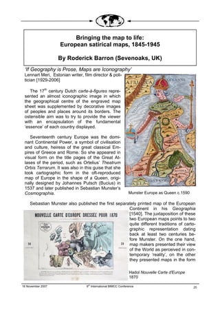 Bringing the map to life:
                    European satirical maps, 1845-1945

                   By Roderick Barron (Sevenoaks, UK)
 ‘If Geography is Prose, Maps are Iconography’
 Lennart Meri, Estonian writer, film director & poli-
 tician [1929-2006]

    The 17th century Dutch carte-à-figures repre-
 sented an almost iconographic image in which
 the geographical centre of the engraved map
 sheet was supplemented by decorative images
 of peoples and places around its borders. The
 ostensible aim was to try to provide the viewer
 with an encapsulation of the fundamental
 ‘essence’ of each country displayed.

    Seventeenth century Europe was the domi-
 nant Continental Power, a symbol of civilisation
 and culture, heiress of the great classical Em-
 pires of Greece and Rome. So she appeared in
 visual form on the title pages of the Great At-
 lases of the period, such as Ortelius’ Theatrum
 Orbis Terrarum. It was also in this guise that she
 took cartographic form in the oft-reproduced
 map of Europe in the shape of a Queen, origi-
 nally designed by Johannes Putsch (Bucius) in
 1537 and later published in Sebastian Munster’s
 Cosmographia.                                                  Munster Europe as Queen c.1590

     Sebastian Munster also published the first separately printed map of the European
                                                      Continent in his Geographia
                                                      [1540]. The juxtaposition of these
                                                      two European maps points to two
                                                      quite different traditions of carto-
                                                      graphic representation dating
                                                      back at least two centuries be-
                                                      fore Munster. On the one hand,
                                                      map makers presented their view
                                                      of the World as perceived in con-
                                                      temporary ‘reality’, on the other
                                                      they presented maps in the form

                                                                Hadol Nouvelle Carte d'Europe
                                                                1870

16 November 2007                  6th International BIMCC Conference                              25
                                                                                                 25
 