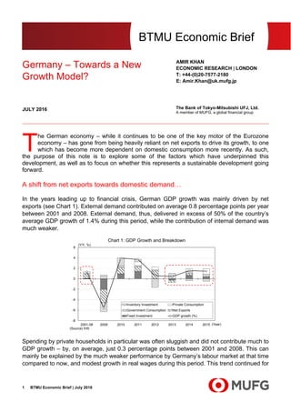 BTMU Economic Brief | July 20161
BTMU Economic Brief
Germany – Towards a New
Growth Model?
AMIR KHAN
ECONOMIC RESEARCH | LONDON
T: +44-(0)20-7577-2180
E: Amir.Khan@uk.mufg.jp
The Bank of Tokyo-Mitsubishi UFJ, Ltd.
A member of MUFG, a global financial group
JULY 2016
he German economy – while it continues to be one of the key motor of the Eurozone
economy – has gone from being heavily reliant on net exports to drive its growth, to one
which has become more dependent on domestic consumption more recently. As such,
the purpose of this note is to explore some of the factors which have underpinned this
development, as well as to focus on whether this represents a sustainable development going
forward.
A shift from net exports towards domestic demand…
In the years leading up to financial crisis, German GDP growth was mainly driven by net
exports (see Chart 1). External demand contributed on average 0.8 percentage points per year
between 2001 and 2008. External demand, thus, delivered in excess of 50% of the country’s
average GDP growth of 1.4% during this period, while the contribution of internal demand was
much weaker.
Spending by private households in particular was often sluggish and did not contribute much to
GDP growth – by, on average, just 0.3 percentage points between 2001 and 2008. This can
mainly be explained by the much weaker performance by Germany’s labour market at that time
compared to now, and modest growth in real wages during this period. This trend continued for
-8
-6
-4
-2
0
2
4
6
2001-08 2009 2010 2011 2012 2013 2014 2015
Inventory Investment Private Consumption
Government Consumption Net Exports
Fixed Investment GDP growth (%)
Chart 1: GDP Growth and Breakdown
(Year)
(Y/Y, %)
(Source) IHS
T
 
