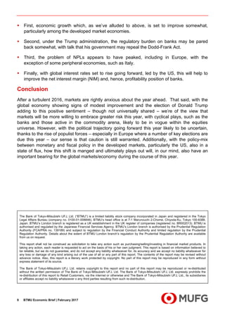 BTMU Economic Brief | February 20179
First, economic growth which, as we’ve alluded to above, is set to improve somewhat,
particularly among the developed market economies.
Second, under the Trump administration, the regulatory burden on banks may be pared
back somewhat, with talk that his government may repeal the Dodd-Frank Act.
Third, the problem of NPLs appears to have peaked, including in Europe, with the
exception of some peripheral economies, such as Italy.
Finally, with global interest rates set to rise going forward, led by the US, this will help to
improve the net interest margin (NIM) and, hence, profitability position of banks.
Conclusion
After a turbulent 2016, markets are rightly anxious about the year ahead. That said, with the
global economy showing signs of modest improvement and the election of Donald Trump
adding to this positive sentiment – though not universally shared – we’re of the view that
markets will be more willing to embrace greater risk this year, with cyclical plays, such as the
banks and those active in the commodity arena, likely to be in vogue within the equities
universe. However, with the political trajectory going forward this year likely to be uncertain,
thanks to the rise of populist forces – especially in Europe where a number of key elections are
due this year – our sense is that caution is still warranted. Additionally, with the policy-mix
between monetary and fiscal policy in the developed markets, particularly the US, also in a
state of flux, how this shift is manged and ultimately plays out will, in our mind, also have an
important bearing for the global markets/economy during the course of this year.
The Bank of Tokyo-Mitsubishi UFJ, Ltd. (“BTMU”) is a limited liability stock company incorporated in Japan and registered in the Tokyo
Legal Affairs Bureau (company no. 0100-01-008846). BTMU’s head office is at 7-1 Marunouchi 2-Chome, Chiyoda-Ku, Tokyo 100-8388,
Japan. BTMU’s London branch is registered as a UK establishment in the UK register of companies (registered no. BR002013). BTMU is
authorised and regulated by the Japanese Financial Services Agency. BTMU’s London branch is authorised by the Prudential Regulation
Authority (FCA/PRA no. 139189) and subject to regulation by the Financial Conduct Authority and limited regulation by the Prudential
Regulation Authority. Details about the extent of BTMU London branch’s regulation by the Prudential Regulation Authority are available
from us on request.
This report shall not be construed as solicitation to take any action such as purchasing/selling/investing in financial market products. In
taking any action, each reader is requested to act on the basis of his or her own judgment. This report is based on information believed to
be reliable, but we do not guarantee, and do not accept any liability whatsoever for, its accuracy and we accept no liability whatsoever for
any loss or damage of any kind arising out of the use of all or any part of this report. The contents of the report may be revised without
advance notice. Also, this report is a literary work protected by copyright. No part of this report may be reproduced in any form without
express statement of its source.
The Bank of Tokyo-Mitsubishi UFJ, Ltd. retains copyright to this report and no part of this report may be reproduced or re-distributed
without the written permission of The Bank of Tokyo-Mitsubishi UFJ, Ltd. The Bank of Tokyo-Mitsubishi UFJ, Ltd. expressly prohibits the
re-distribution of this report to Retail Customers, via the internet or otherwise and The Bank of Tokyo-Mitsubishi UFJ, Ltd., its subsidiaries
or affiliates accept no liability whatsoever o any third parties resulting from such re-distribution.
 