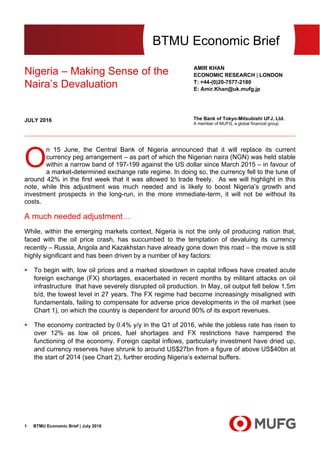 BTMU Economic Brief | July 20161
BTMU Economic Brief
Nigeria – Making Sense of the
Naira’s Devaluation
AMIR KHAN
ECONOMIC RESEARCH | LONDON
T: +44-(0)20-7577-2180
E: Amir.Khan@uk.mufg.jp
The Bank of Tokyo-Mitsubishi UFJ, Ltd.
A member of MUFG, a global financial group
JULY 2016
n 15 June, the Central Bank of Nigeria announced that it will replace its current
currency peg arrangement – as part of which the Nigerian naira (NGN) was held stable
within a narrow band of 197-199 against the US dollar since March 2015 – in favour of
a market-determined exchange rate regime. In doing so, the currency fell to the tune of
around 42% in the first week that it was allowed to trade freely. As we will highlight in this
note, while this adjustment was much needed and is likely to boost Nigeria’s growth and
investment prospects in the long-run, in the more immediate-term, it will not be without its
costs.
A much needed adjustment…
While, within the emerging markets context, Nigeria is not the only oil producing nation that,
faced with the oil price crash, has succumbed to the temptation of devaluing its currency
recently – Russia, Angola and Kazakhstan have already gone down this road – the move is still
highly significant and has been driven by a number of key factors:
 To begin with, low oil prices and a marked slowdown in capital inflows have created acute
foreign exchange (FX) shortages, exacerbated in recent months by militant attacks on oil
infrastructure that have severely disrupted oil production. In May, oil output fell below 1.5m
b/d, the lowest level in 27 years. The FX regime had become increasingly misaligned with
fundamentals, failing to compensate for adverse price developments in the oil market (see
Chart 1), on which the country is dependent for around 90% of its export revenues.
 The economy contracted by 0.4% y/y in the Q1 of 2016, while the jobless rate has risen to
over 12% as low oil prices, fuel shortages and FX restrictions have hampered the
functioning of the economy. Foreign capital inflows, particularly investment have dried up,
and currency reserves have shrunk to around US$27bn from a figure of above US$40bn at
the start of 2014 (see Chart 2), further eroding Nigeria’s external buffers.
O
 