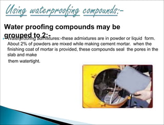 Water proofing compounds may be
grouped to 2:-
 Waterproofing admixtures:-these admixtures are in powder or liquid form.
About 2% of powders are mixed while making cement mortar. when the
finishing coat of mortar is provided, these compounds seal the pores in the
slab and make
them watertight.
 