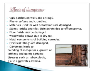  Ugly patches on walls and ceilings.
 Plaster softens and crumbles.
 Materials used for wall decorations are damaged.
 Stones ,bricks and tiles disintegrate due to efflorescence.
 Floor finish may be damaged
 Woodworks decays due to dry rot.
 Metal components of building corrodes.
 Electrical fittings are damaged,
 Dampness leads to
breeding of mosquitoes, growth of
termites and germs carrying
diseases such as tuberculosis,
it also aggravates asthma.
 