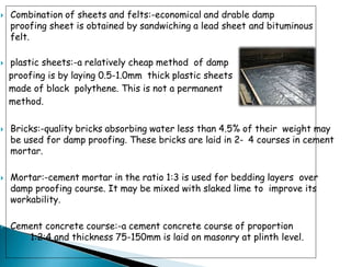  Combination of sheets and felts:-economical and drable damp
proofing sheet is obtained by sandwiching a lead sheet and bituminous
felt.
 plastic sheets:-a relatively cheap method of damp
proofing is by laying 0.5-1.0mm thick plastic sheets
made of black polythene. This is not a permanent
method.
 Bricks:-quality bricks absorbing water less than 4.5% of their weight may
be used for damp proofing. These bricks are laid in 2- 4 courses in cement
mortar.
 Mortar:-cement mortar in the ratio 1:3 is used for bedding layers over
damp proofing course. It may be mixed with slaked lime to improve its
workability.
 Cement concrete course:-a cement concrete course of proportion
1:2:4 and thickness 75-150mm is laid on masonry at plinth level.
 