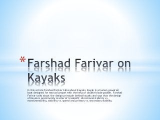 In this article Farshad Farivar talks about Kayaks. Kayak is a human powered
boat designed for manual propel with the help of double blade paddle. Farshad
Farivar talks about the design principle behind kayaks and says that the design
of Kayak is prominently matter of tradeoffs; directional stability vs.
maneuverability, stability vs. speed and primary vs. secondary stability.
*
 