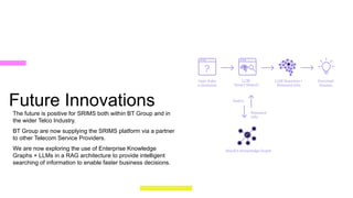 Future Innovations
The future is positive for SRIMS both within BT Group and in
the wider Telco Industry.
BT Group are now supplying the SRIMS platform via a partner
to other Telecom Service Providers.
We are now exploring the use of Enterprise Knowledge
Graphs + LLMs in a RAG architecture to provide intelligent
searching of information to enable faster business decisions.
18
BT Group PowerPoint |
 
