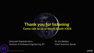 Thank you for listening
Sreenath Gopalakrishna
Director of Software Engineering, BT
Dr. Jim Webber
Chief Scientist, Neo4j
Come talk to us at Neo4j Booth #324
 