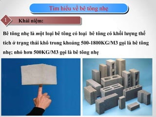 Tìm hiểu về bê tông nhẹ
Khái niệm:1
Bê tông nhẹ là một loại bê tông có loại bê tông có khối lượng thể
tích ở trạng thái khô trong khoảng 500-1800KG/M3 gọi là bê tông
nhẹ; nhỏ hơn 500KG/M3 gọi là bê tông nhẹ
 