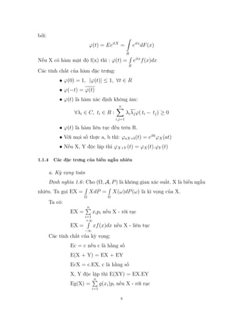 bởi:
ϕ(t) = EeitX
=
Z
R
eitx
dF(x)
Nếu X có hàm mật độ f(x) thì : ϕ(t) =
R
R
eitx
f(x)dx
Các tính chất của hàm đặc trưng:
• ϕ(0) = 1, |ϕ(t)| ≤ 1, ∀t ∈ R
• ϕ(−t) = ϕ(t)
• ϕ(t) là hàm xác định không âm:
∀λi ∈ C, ti ∈ R :
n
X
i,j=1
λiλjϕ( ti − tj) ≥ 0
• ϕ(t) là hàm liên tục đều trên R.
• Với mọi số thực a, b thì: ϕaX+b(t) = eibt
ϕX(at)
• Nếu X, Y độc lập thì ϕX+Y (t) = ϕX(t).ϕY (t)
1.1.4 Các đặc trưng của biến ngẫu nhiên
a. Kỳ vọng toán
Định nghĩa 1.6: Cho (Ω, A, P) là không gian xác suất. X là biến ngẫu
nhiên. Ta gọi EX =
R
Ω
XdP =
R
Ω
X(ω)dP(ω) là kì vọng của X.
Ta có:
EX =
n
P
i=1
xipi nếu X - rời rạc
EX =
+∞
R
−∞
xf(x)dx nếu X - liên tục
Các tính chất của kỳ vọng:
Ec = c nếu c là hằng số
E(X + Y) = EX + EY
EcX = c.EX, c là hằng số
X, Y độc lập thì E(XY) = EX.EY
Eg(X) =
n
P
i=1
g(xi)pi nếu X - rời rạc
8
 