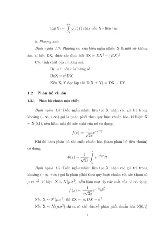 Eg(X) =
+∞
R
−∞
g(x)f(x)dx nếu X - liên tục
b. Phương sai:
Định nghĩa 1.7: Phương sai của biến ngẫu nhiên X là một số không
âm, kí hiệu DX, được xác định bởi DX = EX2
− (EX)2
Các tính chất của phương sai:
Dc = 0 nếu c là hằng số
DcX = c2
DX
Nếu X, Y độc lập thì D(X ± Y) = DX + DY
1.2 Phân bố chuẩn
1.2.1 Phân bố chuẩn một chiều
Định nghĩa 1.8: Biến ngẫu nhiên liên tục X nhận các giá trị trong
khoảng (−∞, +∞) gọi là phân phối theo quy luật chuẩn hóa, kí hiệu: X
∼ N(0,1), nếu hàm mật độ xác suất của nó có dạng:
f(x) =
1
√
2π
e−x2
/2
Khi đó hàm phân bố xác suất chuẩn hóa (hàm phân bố tiêu chuẩn)
có dạng:
Φ(x) =
1
√
2π
x
Z
−∞
e−t2
/2
dt
Định nghĩa 1.9: Biến ngẫu nhiên liên tục X nhận các giá trị trong
khoảng (−∞, +∞) gọi là phân phối theo quy luật chuẩn với các tham số
µ và σ2
, kí hiệu: X ∼ N(µ,σ2
), nếu hàm mật độ xác suất của nó có dạng:
f (x) =
1
σ
√
2π
e− (x−µ)2
2σ2
Nếu X ∼ N(µ,σ2
) thì EX = µ, DX = σ2
Nếu X ∼ N(µ,σ2
) thì ta có thể đưa về phân phối chuẩn hóa N(0,1)
9
 