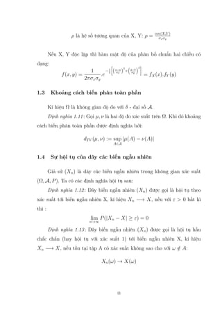 ρ là hệ số tương quan của X, Y: ρ = cov(X,Y )
σxσy
Nếu X, Y độc lập thì hàm mật độ của phân bố chuẩn hai chiều có
dạng:
f(x, y) =
1
2πσxσy
.e
−1
2

(x−a
σx )
2
+

y−b
σy
2

= fX(x).fY (y)
1.3 Khoảng cách biến phân toàn phần
Kí hiệu Ω là không gian độ đo với δ - đại số A.
Định nghĩa 1.11: Gọi µ, ν là hai độ đo xác suất trên Ω. Khi đó khoảng
cách biến phân toàn phần được định nghĩa bởi:
dTV (µ, ν) := sup
A∈A
|µ(A) − ν(A)|
1.4 Sự hội tụ của dãy các biến ngẫu nhiên
Giả sử (Xn) là dãy các biến ngẫu nhiên trong không gian xác suất
(Ω, A, P). Ta có các định nghĩa hội tụ sau:
Định nghĩa 1.12: Dãy biến ngẫu nhiên (Xn) được gọi là hội tụ theo
xác suất tới biến ngẫu nhiên X, kí hiệu Xn −→ X, nếu với ε  0 bất kì
thì :
lim
n→∞
P(|Xn − X| ≥ ε) = 0
Định nghĩa 1.13: Dãy biến ngẫu nhiên (Xn) được gọi là hội tụ hầu
chắc chắn (hay hội tụ với xác suất 1) tới biến ngẫu nhiên X, kí hiệu
Xn −→ X, nếu tồn tại tập A có xác suất không sao cho với ω /
∈ A:
Xn(ω) → X(ω)
11
 