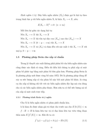 Định nghĩa 1.14: Dãy biến ngẫu nhiên (Xn) được gọi là hội tụ theo
trung bình bậc p tới biến ngẫu nhiên X, kí hiệu Xn −→ X, nếu:
E|Xn − X|p
→ 0 (n → ∞)
Mối liên hệ giữa các dạng hội tụ:
Nếu Xn −→ X thì Xn −→ X
Nếu Xn −→ X thì tồn tại dãy con (Xnk
) sao cho (Xnk
) −→ X
Nếu Xn −→ X (0  p  +∞) thì Xn −→ X
Nếu Xn −→ X và (Xn) vị chặn đều với xác suất 1 thì Xn −→ X với
mọi p, 0  p  +∞
1.5 Phương pháp Stein cho xấp xỉ chuẩn
Trong lý thuyết xác suất không phải phân bố của biến ngẫu nhiên nào
cũng được xác định rõ ràng. Điều đó điều hỏi chúng ta phải xấp xỉ một
phân bố phức tạp bằng một phân bố đơn giản hơn. Phương pháp Stein là
là phương pháp mới được công bố năm 1972. Đó là phương pháp dùng để
suy ra ước lượng xấp xỉ của phân bố này bởi một phân bố khác, là công
cụ cho xấp xỉ không chỉ tốt với các biến ngẫu nhiên độc lập mà còn dùng
cho cả các biến ngẫu nhiên phụ thuộc. Hơn nữa ta có thể ước lượng sai số
của xấp xỉ một cách trực tiếp.
1.5.1 Phương trình Stein và ý nghĩa
Cho X là biến ngẫu nhiên có phân phối chuẩn hóa.
h là hàm đo được nhận giá trị thực cho trước sao cho E |h (X)|  ∞
f : R → R là hàm liên tục và có đạo hàm liên tục trên từng đoạn
thỏa mãn E f
0
(X)  ∞. Khi đó ta có:
f
0
(ω) − ωf (ω) = h (ω) − Eh (X) (1.1)
12
 