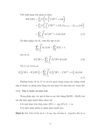 Viết dưới dạng tích phân ta được:
EWf(W) =
n
P
i=1
E Xi
Xi
R
0
f
0
(W(i)
+ t)dt
!
=
n
P
i=1
E
+∞
R
−∞
f
0
(W(i)
+ t)Xi (I0≤t≤Xi
− IXi≤t0) dt

=
n
X
i=1
+∞
Z
−∞
Ef
0
(W(i)
+ t).Ki(t)dt (1.5)
Từ định nghĩa của Ki, tính độc lập và do:
n
X
i=1
+∞
Z
−∞
Ki (t) dt =
n
X
i=1
EX2
i = 1
nên ta có:
Ef
0
(W) =
n
X
i=1
+∞
Z
−∞
Ef
0
(W).Ki(t)dt (1.6)
Từ 1.5 và 1.6 ta có:
E

f
0
(W) − Wf(W)

=
n
X
i=1
+∞
Z
−∞
E

f
0
(W) − f
0
(W(i)
+ t)

.Ki(t)dt
(1.7)
Phương trình 1.6 và 1.7 có vai trò quan trọng trong việc chứng minh
xấp xỉ chuẩn và chúng luôn đúng với mọi hàm f bị chặn liên tục tuyệt đối.
1.5.3 Xấp xỉ chuẩn của hàm trơn
Trong phần này, tác giả sẽ đưa ra các ước lượng Eh(W) - Eh(X) cho
các lớp biến ngẫu nhiên khác nhau với:
h là một hàm trơn thỏa mãn: kh0
k := sup
x
|h0
(x)|  ∞
X là biến nhẫu nhiên có phân phối chuẩn hóa.
Định lý 1.1. Giả sử tồn tại δ  0 sao cho với hàm h - Lipschiz đều ta có
14
 