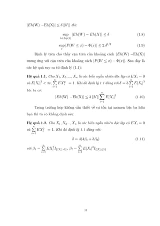 |Eh(W) −Eh(X)| ≤ δ kh0
k thì:
sup
h∈Lip(1)
|Eh(W) − Eh(X)| ≤ δ (1.8)
sup
x
|P(W ≤ x) − Φ(x)| ≤ 2.δ1/2
(1.9)
Định lý trên cho thấy cận trên của khoảng cách |Eh(W) −Eh(X)|
tương ứng với cận trên của khoảng cách |P(W ≤ x) − Φ(x)|. Sau đây là
các hệ quả suy ra từ định lý (1.1):
Hệ quả 1.1. Cho X1, X2, ..., Xn là các biến ngẫu nhiên độc lập có EXi = 0
và E|Xi|3
 ∞,
n
P
i=1
EX2
i = 1. Khi đó định lý 1.1 đúng với δ = 3
n
P
i=1
E|Xi|3
tức ta có:
|Eh(W) −Eh(X)| ≤ 3 kh0
k
n
X
i=1
E|Xi|3
(1.10)
Trong trường hơp không cần thiết về sự tồn tại momen bậc ba hữu
hạn thì ta có khẳng định sau:
Hệ quả 1.2. Cho X1, X2..., Xn là các biến ngẫu nhiên độc lập có EXi = 0
và
n
P
i=1
EX2
i = 1. Khi đó định lý 1.1 đúng với:
δ = 4(4β1 + 3β2) (1.11)
với β1 =
n
P
i=1
EX2
i I{|Xi|1}, β2 =
n
P
i=1
E|Xi|3
I{|Xi|≤1}
15
 
