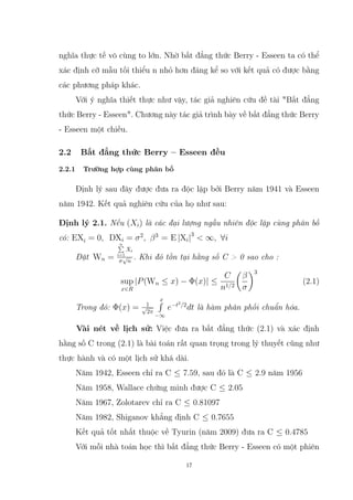 nghĩa thực tế vô cùng to lớn. Nhờ bất đẳng thức Berry - Esseen ta có thể
xác định cỡ mẫu tối thiểu n nhỏ hơn đáng kể so với kết quả có được bằng
các phương pháp khác.
Với ý nghĩa thiết thực như vậy, tác giả nghiên cứu đề tài Bất đẳng
thức Berry - Esseen. Chương này tác giả trình bày về bất đẳng thức Berry
- Esseen một chiều.
2.2 Bất đẳng thức Berry – Esseen đều
2.2.1 Trường hợp cùng phân bố
Định lý sau đây được đưa ra độc lập bởi Berry năm 1941 và Esseen
năm 1942. Kết quả nghiên cứu của họ như sau:
Định lý 2.1. Nếu (Xi) là các đại lượng ngẫu nhiên độc lập cùng phân bố
có: EXi = 0, DXi = σ2
, β3
= E |Xi|3
 ∞, ∀i
Đặt Wn =
n
P
i=1
Xi
σ
√
n
. Khi đó tồn tại hằng số C  0 sao cho :
sup
x∈R
|P(Wn ≤ x) − Φ(x)| ≤
C
n1/2

β
σ
3
(2.1)
Trong đó: Φ(x) = 1
√
2π
x
R
−∞
e−t2
/2
dt là hàm phân phối chuẩn hóa.
Vài nét về lịch sử: Việc đưa ra bất đẳng thức (2.1) và xác định
hằng số C trong (2.1) là bài toán rất quan trọng trong lý thuyết cũng như
thực hành và có một lịch sử khá dài.
Năm 1942, Esseen chỉ ra C ≤ 7.59, sau đó là C ≤ 2.9 năm 1956
Năm 1958, Wallace chứng minh được C ≤ 2.05
Năm 1967, Zolotarev chỉ ra C ≤ 0.81097
Năm 1982, Shiganov khẳng định C ≤ 0.7655
Kết quả tốt nhất thuộc về Tyurin (năm 2009) đưa ra C ≤ 0.4785
Với mỗi nhà toán học thì bất đẳng thức Berry - Esseen có một phiên
17
 
