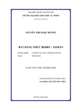 ĐẠI HỌC QUỐC GIA HÀ NỘI
TRƯỜNG ĐẠI HỌC KHOA HỌC TỰ NHIÊN
-------------------
NGUYỄN THỊ NGỌC HƯƠNG
BẤT ĐẲNG THỨC BERRY – ESSEEN
Chuyên ngành: Lý thuyết xác suất và thống kê toán học
Mã số : 60.46.01.06
LUẬN VĂN THẠC SĨ KHOA HỌC
NGƯỜI HƯỚNG DẪN KHOA HỌC:
GS.TSKH. NGUYỄN DUY TIẾN
Hà Nội, Năm 2014
 