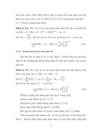 bản khác nhau. Năm 1965, Petrov đưa ra phát biểu tổng quát hơn khi
thêm vào tham số δ ∈ (0, 1]. Định lý (2.1) chỉ là trường hợp riêng khi
δ = 1. Petrov chứng minh được:
Định lý 2.2. Nếu (Xi) là các đại lượng ngẫu nhiên độc lập cùng phân bố
có: EXi = 0, DXi = σ2
, β2+δ
= E |Xi|2+δ
 ∞, ∀i
Đặt Wn =
n
P
i=1
Xi
σ
√
n
. Khi đó với δ ∈ (0, 1] tồn tại hằng số C  0 sao cho:
sup
x∈R
|P(Wn ≤ x) − Φ(x)| ≤
Cδ
nδ/2

β
σ
2+δ
(2.2)
2.2.2 Trường hợp không cùng phân bố
Sau khi đưa ra định lý 2.1 ở trên, Berry - Esseen tiếp tục mở rộng
định lý cho trường hợp không cùng phân bố. Kết quả nghiên cứu của họ
như sau:
Định lý 2.3. Nếu (Xi) là các đại lượng ngẫu nhiên độc lập (không nhất
thiết cùng phân bố) có: EXi = 0, DXi = σ2
i
Đặt Γ3
n =
n
P
i=1
E|Xi|3
 ∞, s2
n =
n
P
i=1
σi
2
, Wn =
n
P
i=1
Xi
sn
Khi đó tồn tại hằng số C  0 sao cho :
sup
x∈R
|P(Wn ≤ x) − Φ(x)| ≤ C

Γn
sn
3
(2.3)
Những cố gắng ước lượng cận trên cho C trong (2.3):
Esseen (năm 1945) chỉ ra C ≤ 7.5
Bergstrom (năm 1949) chứng minh được C ≤ 4.8
Beck (năm 1972) khẳng định C ≤ 0.7975
Kết quả tốt nhất thuộc về Tyurin (năm 2010) với C ≤ 0.5606.
Trải qua nhiều năm nghiên cứu, các tác giả đã đưa ra bất đẳng thức
Berry – Esseen dưới nhiều dạng khác nhau về mặt hình thức cũng như
18
 