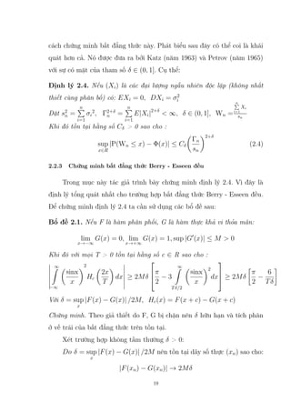 cách chứng minh bất đẳng thức này. Phát biểu sau đây có thể coi là khái
quát hơn cả. Nó được đưa ra bởi Katz (năm 1963) và Petrov (năm 1965)
với sự có mặt của tham số δ ∈ (0, 1]. Cụ thể:
Định lý 2.4. Nếu (Xi) là các đại lượng ngẫu nhiên độc lập (không nhất
thiết cùng phân bố) có: EXi = 0, DXi = σ2
i
Đặt s2
n =
n
P
i=1
σi
2
, Γ2+δ
n =
n
P
i=1
E|Xi|2+δ
 ∞, δ ∈ (0, 1], Wn =
n
P
i=1
Xi
sn
Khi đó tồn tại hằng số Cδ  0 sao cho :
sup
x∈R
|P(Wn ≤ x) − Φ(x)| ≤ Cδ

Γn
sn
2+δ
(2.4)
2.2.3 Chứng minh bất đẳng thức Berry - Esseen đều
Trong mục này tác giả trình bày chứng minh định lý 2.4. Vì đây là
định lý tổng quát nhất cho trường hợp bất đẳng thức Berry - Esseen đều.
Để chứng minh định lý 2.4 ta cần sử dụng các bổ đề sau:
Bổ đề 2.1. Nếu F là hàm phân phối, G là hàm thực khả vi thỏa mãn:
lim
x→−∞
G(x) = 0, lim
x→+∞
G(x) = 1, sup |G0
(x)| ≤ M  0
Khi đó với mọi T  0 tồn tại hằng số c ∈ R sao cho :
∞
Z
−∞

sinx
x
2
Hc

2x
T

dx ≥ 2Mδ



π
2
− 3
∞
Z
Tδ/2

sinx
x
2
dx


 ≥ 2Mδ

π
2
−
6
Tδ

Với δ = sup
x
|F(x) − G(x)| /2M, Hc(x) = F(x + c) − G(x + c)
Chứng minh. Theo giả thiết do F, G bị chặn nên δ hữu hạn và tích phân
ở vế trái của bất đẳng thức trên tồn tại.
Xét trường hợp không tầm thường δ  0:
Do δ = sup
x
|F(x) − G(x)| /2M nên tồn tại dãy số thực (xn) sao cho:
|F(xn) − G(xn)| → 2Mδ
19
 