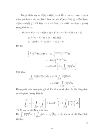 Từ giả thiết suy ra F(x) − G(x) → 0 khi x → ±∞ nên (xn) có
điểm giới hạn b nào đó. Do G liên tục nên F(b) − G(b) ≤ −2Mδ hoặc
F(b+) − G(b) ≥ 2Mδ. Đặt c = b - δ. Nếu |x|  δ thì theo định lí giá trị
trung bình ta có:
Hc(x) = F(x + c) − G(x + c) = F(b + x − δ) − G(b + x − δ)
≤ F (b) − [G (b) + (x − δ)G0
(θ)]
≤ −2Mδ + (δ − x)M = − M(x + δ)
Do đó:
δ
R
−δ
1−cos Tx
x2 Hc(x)dx ≤ −M
δ
R
−δ
(x+δ)(1−cos Tx)
x2 dx
= −2Mδ
δ
R
0
1−cos Tx
x2 dx
= −2MδT

π
2 −
∞
R
Tδ/2
sinx
x
2
dx
#
Mặt khác:
R
|x|δ
1−cos Tx
x2 Hc(x)dx ≤ 2Mδ
R
|x|δ
1−cos Tx
x2 dx
= 4MδT

∞
R
Tδ/2
sinx
x
2
dx
#
Không mất tính tổng quát, giả sử T đủ lớn để vế phải của bất đẳng thức
có tích phân dương. Khi đó:
∞
Z
−∞
= −
Z
|x|≤δ
−
Z
|x|δ
≥ 2MδT



π
2
− 3
∞
Z
Tδ/2

sinx
x
2
dx



Từ đó suy ra bất đẳng thức đầu.
Do
∞
R
Tδ/2
sinx
x
2
dx ≤
∞
R
Tδ/2
1
x2 dx = −1
x
∞
Tδ/2 = 2
Tδ nên ta có bất đẳng thức
thứ hai.
20
 