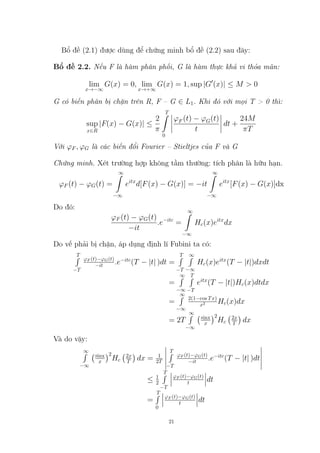 Bổ đề (2.1) được dùng để chứng minh bổ đề (2.2) sau đây:
Bổ đề 2.2. Nếu F là hàm phân phối, G là hàm thực khả vi thỏa mãn:
lim
x→−∞
G(x) = 0, lim
x→+∞
G(x) = 1, sup |G0
(x)| ≤ M  0
G có biến phân bị chặn trên R, F – G ∈ L1. Khi đó với mọi T  0 thì:
sup
x∈R
|F(x) − G(x)| ≤
2
π
T
Z
0
ϕF (t) − ϕG(t)
t
dt +
24M
πT
Với ϕF , ϕG là các biến đổi Fourier – Stieltjes của F và G
Chứng minh. Xét trường hợp không tầm thường: tích phân là hữu hạn.
ϕF (t) − ϕG(t) =
∞
Z
−∞
eitx
d[F(x) − G(x)] = −it
∞
Z
−∞
eitx
[F(x) − G(x)]dx
Do đó:
ϕF (t) − ϕG(t)
−it
.e−itc
=
∞
Z
−∞
Hc(x)eitx
dx
Do vế phải bị chặn, áp dụng định lí Fubini ta có:
T
R
−T
ϕF (t)−ϕG(t)
−it .e−itc
(T − |t| )dt =
T
R
−T
∞
R
−∞
Hc(x)eitx
(T − |t|)dxdt
=
∞
R
−∞
T
R
−T
eitx
(T − |t|)Hc(x)dtdx
=
∞
R
−∞
2(1−cos Tx)
x2 Hc(x)dx
= 2T
∞
R
−∞
sinx
x
2
Hc
2x
T

dx
Và do vậy:
∞
R
−∞
sinx
x
2
Hc
2x
T

dx = 1
2T
T
R
−T
ϕF (t)−ϕG(t)
−it .e−itc
(T − |t| )dt
≤ 1
2
T
R
−T
ϕF (t)−ϕG(t)
t dt
=
T
R
0
ϕF (t)−ϕG(t)
t dt
21
Tải bản FULL (54 trang): https://bit.ly/3JWfaT4
Dự phòng: fb.com/TaiHo123doc.net
 