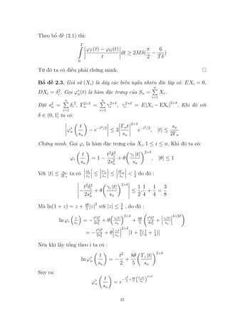 Theo bổ đề (2.1) thì:
T
Z
0
ϕF (t) − ϕG(t)
t
dt ≥ 2Mδ(
π
2
−
6
Tδ
)
Từ đó ta có điều phải chứng minh.
Bổ đề 2.3. Giả sử (Xi) là dãy các biến ngẫu nhiên độc lập có: EXi = 0,
DXi = δ2
i . Gọi ϕ∗
n(t) là hàm đặc trưng của Sn =
n
P
i=1
Xi.
Đặt s2
n =
n
P
i=1
δi
2
, Γ2+δ
n =
n
P
i=1
γ2+δ
i , γ2+δ
i = E|Xi − EXi|2+δ
. Khi đó với
δ ∈ (0, 1] ta có:
ϕ∗
n

t
sn

− e−t2
/2
≤ 3
Γnt
sn
2+δ
e−t2
/2
, |t| ≤
sn
2Γn
Chứng minh. Gọi ϕi là hàm đặc trưng của Xi, 1 ≤ i ≤ n. Khi đó ta có:
ϕi

t
sn

= 1 −
t2
δ2
i
2s2
n
+ θ

γi |t|
sn
2+δ
, |θ| ≤ 1
Với |t| ≤ sn
2Γn
ta có tδi
sn
≤ tγi
sn
≤ tΓn
sn
 1
2 do đó :
−
t2
δ2
i
2s2
n
+ θ

γi |t|
sn
2+δ
≤
1
2
.
1
4
+
1
4
=
3
8
Mà ln(1 + z) = z + 4θ
5 |z|2
với |z| ≤ 3
8 , do đó :
ln ϕi

t
sn

= −t2
δ2
i
2s2
n
+ θ

γi|t|
sn
2+δ
+ 8θ
5

t4
δ4
i
4s4
n
+ γi|t|
sn
4+2δ

= −t2
δ2
i
2s2
n
+ θ γit
sn
2+δ
[1 + 8
5(1
8 + 1
4)]
Nên khi lấy tổng theo i ta có :
ln ϕ∗
n

t
sn

= −
t2
2
+
8θ
5

Γi |t|
sn
2+δ
Suy ra:
ϕ∗
n

t
sn

= e
−t2
2 +8θ
5

Γi|t|
sn
2+δ
22
Tải bản FULL (54 trang): https://bit.ly/3JWfaT4
Dự phòng: fb.com/TaiHo123doc.net
 